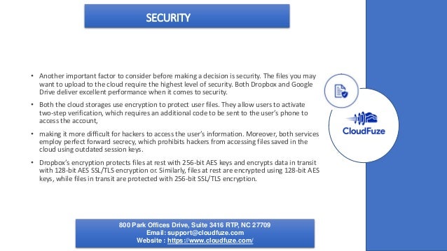SECURITY
• Another important factor to consider before making a decision is security. The files you may
want to upload to the cloud require the highest level of security. Both Dropbox and Google
Drive deliver excellent performance when it comes to security.
• Both the cloud storages use encryption to protect user files. They allow users to activate
two-step verification, which requires an additional code to be sent to the user’s phone to
access the account,
• making it more difficult for hackers to access the user’s information. Moreover, both services
employ perfect forward secrecy, which prohibits hackers from accessing files saved in the
cloud using outdated session keys.
• Dropbox’s encryption protects files at rest with 256-bit AES keys and encrypts data in transit
with 128-bit AES SSL/TLS encryption or. Similarly, files at rest are encrypted using 128-bit AES
keys, while files in transit are protected with 256-bit SSL/TLS encryption.
800 Park Offices Drive, Suite 3416 RTP, NC 27709
Email: support@cloudfuze.com
Website : https://www.cloudfuze.com/
 