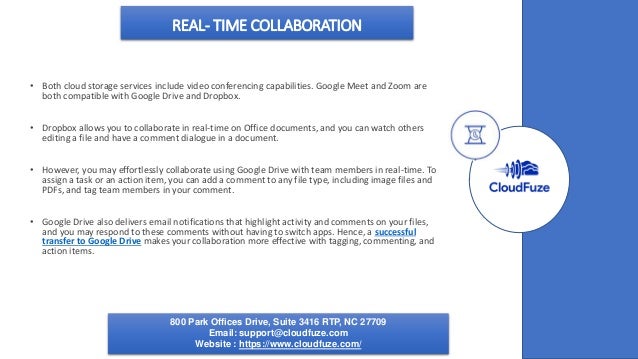 REAL- TIME COLLABORATION
• Both cloud storage services include video conferencing capabilities. Google Meet and Zoom are
both compatible with Google Drive and Dropbox.
• Dropbox allows you to collaborate in real-time on Office documents, and you can watch others
editing a file and have a comment dialogue in a document.
• However, you may effortlessly collaborate using Google Drive with team members in real-time. To
assign a task or an action item, you can add a comment to any file type, including image files and
PDFs, and tag team members in your comment.
• Google Drive also delivers email notifications that highlight activity and comments on your files,
and you may respond to these comments without having to switch apps. Hence, a successful
transfer to Google Drive makes your collaboration more effective with tagging, commenting, and
action items.
800 Park Offices Drive, Suite 3416 RTP, NC 27709
Email: support@cloudfuze.com
Website : https://www.cloudfuze.com/
 