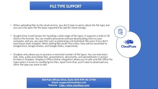 FILE TYPE SUPPORT
• When uploading files to the cloud service, you don’t have to worry about the file type, but
you can only open the file types supported by specific cloud storage.
• Google Drive is well-known for handling a wide range of file types. It supports a total of 30
distinct file formats. You can modify documents without downloading them to your
computer, and you can view files such as photoshop and AutoDesk files even if you don’t
have those tools installed. When editing Microsoft files online, they will be converted to
Google Docs, Google Sheets, and Google Slides, respectively.
• Dropbox only allows you to preview a restricted number of file types. You can view basic
text, links, audio and videos files, presentations, documents, and spreadsheets in various
formats in Dropbox. Dropbox’s Office Online integration allows you to edit only MS Office file
types when it comes to modifying the files. Apart from that, you’ll need to download any
other file type you want to edit.
800 Park Offices Drive, Suite 3416 RTP, NC 27709
Email: support@cloudfuze.com
Website : https://www.cloudfuze.com/
 