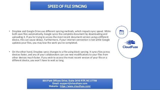 SPEED OF FILE SYNCING
• Dropbox and Google Drive use different syncing methods, which impacts sync speed. While
both save files automatically, Google syncs the complete document by downloading and
uploading it. If you’re trying to access the most recent document version using a different
device, this can cause delays. Furthermore, if your internet connection is lost while Google
updates your files, you may lose the work you’ve completed.
• On the other hand, Dropbox syncs changes to a file using block syncing. It syncs files across
devices faster, and any of your collaborators can see new modifications to your files from
other devices much faster. If you wish to access the most recent version of your file on a
different device, you won’t have to wait so long.
800 Park Offices Drive, Suite 3416 RTP, NC 27709
Email: support@cloudfuze.com
Website : https://www.cloudfuze.com/
 