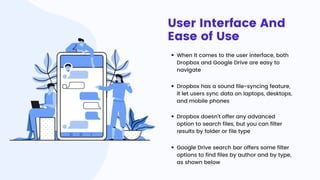 User Interface And
Ease of Use
When it comes to the user interface, both
Dropbox and Google Drive are easy to
navigate
Dropbox has a sound file-syncing feature,
it let users sync data on laptops, desktops,
and mobile phones
Dropbox doesn’t offer any advanced
option to search files, but you can filter
results by folder or file type
Google Drive search bar offers some filter
options to find files by author and by type,
as shown below
 