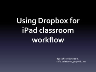 Using Dropbox for 
iPad classroom 
workflow 
By: Sofía Velázquez R. 
sofia.velazquez@cap.edu.mx 
 