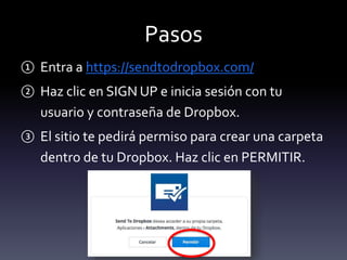 Pasos 
① Entra a https://sendtodropbox.com/ 
② Haz clic en SIGN UP e inicia sesión con tu 
usuario y contraseña de Dropbox. 
③ El sitio te pedirá permiso para crear una carpeta 
dentro de tu Dropbox. Haz clic en PERMITIR. 
 
