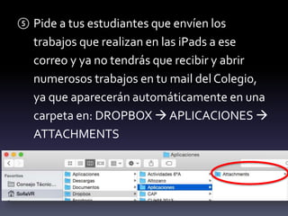 ⑤ Pide a tus estudiantes que envíen los 
trabajos que realizan en las iPads a ese 
correo y ya no tendrás que recibir y abrir 
numerosos trabajos en tu mail del Colegio, 
ya que aparecerán automáticamente en una 
carpeta en: DROPBOX  APLICACIONES  
ATTACHMENTS 
 