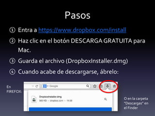 Pasos 
① Entra a https://www.dropbox.com/install 
② Haz clic en el botón DESCARGA GRATUITA para 
Mac. 
③ Guarda el archivo (DropboxInstaller.dmg) 
④ Cuando acabe de descargarse, ábrelo: 
En 
FIREFOX: 
O en la carpeta 
“Descargas” en 
el Finder 
 