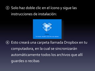 ⑤ Solo haz doble clic en el ícono y sigue las 
instrucciones de instalación: 
⑥ Esto creará una carpeta llamada Dropbox en tu 
computadora, en la cual se sincronizarán 
automáticamente todos los archivos que allí 
guardes o recibas 
 