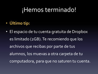¡Hemos terminado! 
• Último tip: 
• El espacio de tu cuenta gratuita de Dropbox 
es limitado (2GB). Te recomiendo que los 
archivos que recibas por parte de tus 
alumnos, los muevas a otra carpeta de tu 
computadora, para que no saturen tu cuenta. 
