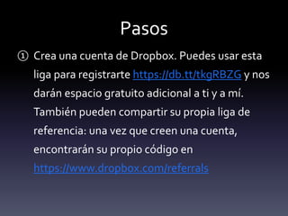 Pasos 
① Crea una cuenta de Dropbox. Puedes usar esta 
liga para registrarte https://db.tt/tkgRBZG y nos 
darán espacio gratuito adicional a ti y a mí. 
También pueden compartir su propia liga de 
referencia: una vez que creen una cuenta, 
encontrarán su propio código en 
https://www.dropbox.com/referrals 
 