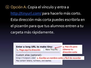 ④ Opción A: Copia el vínculo y entra a 
http://tinyurl.com/ para hacerlo más corto. 
Esta dirección más corta puedes escribirla en 
el pizarrón para que tus alumnos entren a tu 
carpeta más rápidamente. 
1. Pega aquí la dirección 
3. Haz clic para 
obtener tu 
dirección corta 
2. Escribe un nombre corto y fácil de recordar 
 