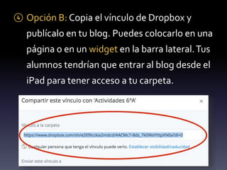 ④ Opción B: Copia el vínculo de Dropbox y 
publícalo en tu blog. Puedes colocarlo en una 
página o en un widget en la barra lateral. Tus 
alumnos tendrían que entrar al blog desde el 
iPad para tener acceso a tu carpeta. 
 