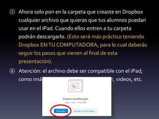 ⑤ Ahora solo pon en la carpeta que creaste en Dropbox 
cualquier archivo que quieras que tus alumnos puedan 
usar en el iPad. Cuando ellos entren a tu carpeta 
podrán descargarlo. (Esto será más práctico teniendo 
Dropbox EN TU COMPUTADORA, para lo cual deberás 
seguir los pasos que vienen al final de esta 
presentación). 
⑥ Atención: el archivo debe ser compatible con el iPad; 
como imágenes, PDF, word, powerpoint, videos, etc. 
 