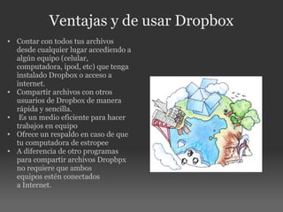 Ventajas y de usar Dropbox Contar con todos tus archivos desde cualquier lugar accediendo a algún equipo (celular, computadora, ipod, etc) que tenga instalado Dropbox o acceso a internet. Compartir archivos con otros usuarios de Dropbox de manera rápida y sencilla.   Es un medio eficiente para hacer trabajos en equipo Ofrece un respaldo en caso de que tu computadora de estropee A diferencia de otro programas para compartir archivos Dropbpx no requiere que ambos equipos estén conectados a Internet.   