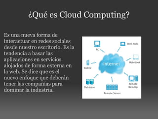 ¿Qué es Cloud Computing? Es una nueva forma de interactuar en redes sociales desde nuestro escritorio. Es la tendencia a basar las aplicaciones en servicios alojados de forma externa en la web. Se dice que es el nuevo enfoque que deberán tener las compañías para dominar la industria.   
