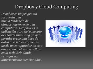 Dropbox y Cloud Computing Dropbox es un programa respuesta a la nueva tendencia de almacenaje externo a la computada. Dropbox es la aplicación pura del concepto de Cloud Computing ya que permite crear una base de datos que si bien comienza desde un computador no esta amarrada a el sino que flota en la web, Brindando ventajas ya anteriormente mencionadas. 