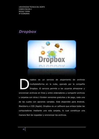 UNIVERSIDAD TECNICA DEL NORTE
COMPUTACION 1
NICOLE TERAN
4º ECONOMIA
0
Dropbox
ropbox es un servicio de alojamiento de archivos
multiplataforma en la nube, operado por la compañía
Dropbox. El servicio permite a los usuarios almacenar y
sincronizar archivos en línea y entre ordenadores y compartir archivos
y carpetas con otros.1 Existen versiones gratuitas y de pago, cada una
de las cuales con opciones variadas. Está disponible para Android,
Blackberry e IOS (Apple). Dropbox es un software que enlaza todas las
computadoras mediante una sola carpeta, lo cual constituye una
manera fácil de respaldar y sincronizar los archivos.
D
 