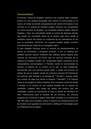 Funcionalidad
El servicio "cliente de Dropbox" permite a los usuarios dejar cualquier
archivo en una carpeta designada. Ese archivo es sincronizado en la
nube y en todas las demás computadoras del cliente de Dropbox.2 Los
archivos en la carpeta de Dropbox pueden entonces ser compartidos
con otros usuarios de Dropbox, ser accedidos desde la página Web de
Dropbox o bien ser consultados desde el enlace de descarga directa
que puede ser consultado tanto de la versión web como desde la
ubicación original del archivo en cualquiera de los ordenadores en las
que se encuentre. Asimismo, los usuarios pueden grabar archivos
manualmente por medio de un navegador web.3
Si bien Dropbox funciona como un servicio de almacenamiento, se
enfoca en sincronizar y compartir archivos, y con un sistema que
también permite hacerlo mediante usb. Además posee soporte para
historial de revisiones, de forma que los archivos borrados de la
carpeta de Dropbox pueden ser recuperados desde cualquiera de las
computadoras sincronizadas.4 5 También existe la funcionalidad de
conocer la historia de un archivo en el que se esté trabajando,
permitiendo que una persona pueda editar y cargar los archivos sin
peligro de que se puedan perder las versiones previas.6 El historial de
los archivos está limitado a un período de ""30 días"", aunque existe
una versión de pago que ofrece el historial ""ilimitado"".7 El historial
utiliza la tecnología de delta encoding. Para conservar ancho de banda
y tiempo, si un archivo en una carpeta Dropbox de un usuario, es
cambiado, Dropbox sólo carga las partes del archivo que son
cambiadas cuando se sincroniza.8 Si bien el cliente de escritorio no
tiene restricciones para el tamaño de los archivos, los archivos
cargados por medio de la página Web están limitados a un máximo de
300 MB cada uno.9 Dropbox utiliza el sistema de almacenamiento S3
de Amazon para guardar los archivos10 y SoftLayer Technologies para
su infraestructura de apoyo.
 