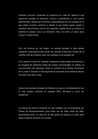 Dropbox funciona instalando el programa en cada PC desde el que
queramos acceder al directorio virtual y asociándolo a una cuenta
determinada. Desde ese momento, dispondremos de una carpeta en la
que alojar nuestros archivos y desde la que poder copiar, pegar o
arrastrar documentos como si de cualquier carpeta de pc se tratara. El
sistema lo tratará como un directorio más, no como un disco duro
virtual ni nada similar.
Con los ficheros en «la nube», es posible acceder a ellos desde
cualquier computadora del mundo con acceso a Internet a través de la
interfaz web de Dropbox, pero las ventajas no se quedan ahí.
Si lo instas en otras PC, también replicará en ellas todos tus ficheros y
se ocupará de mantener todas las copias sincronizadas en ambas, lo
que permitirá, por ejemplo, iniciar un informe en la oficina, terminarlo
en tu casa e imprimir al día siguiente el resultado final desde la oficina
sin tener que hacer nada.
Una de las grandes ventajas de Dropbox es que es multiplataforma con
lo cual puedes utilizarlo en equipos MAC, Windows y Linux sin
problemas.
La noticia de último momento es que Dropbox ha incrementado sus
límites de almacenamiento (que antes era de 3GB) hasta los 8GB,
permitiendo tener un total de 10 GB gratis de espacio en disco para
alojar nuestros archivos en la nube.
 