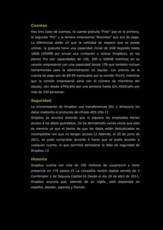Cuentas
Hay tres tipos de cuentas, la cuenta gratuita “Free” que es la primera,
la segunda “Pro” y la tercera empresarial “Business” que son de pago.
La diferencias están en que la cantidad de espacio que se puede
utilizar, la gratuita tiene una capacidad inicial de 2GB llegando hasta
18GB (500MB por enviar una invitación a utilizar Dropbox), en los
planes Pro con capacidades de 100, 200 o 500GB mientras en su
versión empresarial con una capacidad desde 1TB que también incluye
herramientas para la administración en equipo. Los precios de la
cuenta de pago son de $9.99 mensuales por la versión Pro10, mientras
que la versión empresarial varia con el número de miembros del
equipo, van desde $795/año por una persona hasta $31,4020/año por
más de 250 personas.
Seguridad
La sincronización de Dropbox usa transferencias SSL y almacena los
datos mediante el protocolo de cifrado AES-256.11
Dropbox se anuncia diciendo que ni siquiera los empleados tienen
acceso a los datos guardados. Se ha demostrado varias veces que esto
es mentira ya que el hecho de que los datos estén deduplicados es
incompatible con que no tengan acceso.12 Además, el 20 de junio de
2011, se pudo comprobar durante 4 horas que se podía acceder a
cualquier cuenta, lo que permitió demostrar la falta de seguridad de
Dropbox.13
Historia
Dropbox cuenta con más de 100 millones de usuarios14 y tiene
presencia en 175 países.15 La compañía recibió capital semilla de Y
Combinator y de Sequoia Capital.16 Desde el día 18 de abril de 2011,
Dropbox anuncia que, además de en inglés, está disponible en
español, alemán, japonés y francés.
 
