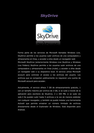 SkyDrive
Forma parte de los servicios de Microsoft llamados Windows Live.
SkyDrive permite a los usuarios subir archivos de una computadora y
almacenarlos en línea, y acceder a ellos desde un navegador web
Microsoft SkyDrive (anteriormente Windows Live SkyDrive y Windows
Live Folders) SkyDrive permite a los usuarios subir archivos de una
computadora y almacenarlos en línea (nube), y acceder a ellos desde
un navegador web o su dispositivo local. El servicio utiliza Microsoft
account para controlar el acceso a los archivos del usuario. Los
archivos que se comparten públicamente no requieren una cuenta de
Microsoft account para acceder.
Actualmente, el servicio ofrece 7 GB de almacenamiento gratuito, 1
con un tamaño máximo por archivo de 2 GB, si se sube a través de la
aplicación para escritorio de Skydrive, 2 o 300 MB, si se sube vía
web.3 Se pueden subir hasta 5 archivos a la vez de manera estándar
con cualquier navegador, y también se puede instalar una herramienta
ActiveX que permite arrastrar un número ilimitado de archivos
directamente desde el Explorador de Windows. Está disponible para
Android.
 