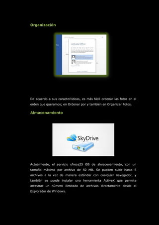 Organización
De acuerdo a sus características, es más fácil ordenar las fotos en el
orden que queramos; en Ordenar por y también en Organizar Fotos.
Almacenamiento
Actualmente, el servicio ofrece25 GB de almacenamiento, con un
tamaño máximo por archivo de 50 MB. Se pueden subir hasta 5
archivos a la vez de manera estándar con cualquier navegador, y
también se puede instalar una herramienta ActiveX que permite
arrastrar un número ilimitado de archivos directamente desde el
Explorador de Windows.
 