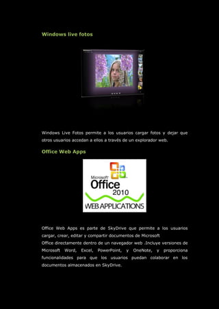 Windows live fotos
Windows Live Fotos permite a los usuarios cargar fotos y dejar que
otros usuarios accedan a ellos a través de un explorador web.
Office Web Apps
Office Web Apps es parte de SkyDrive que permite a los usuarios
cargar, crear, editar y compartir documentos de Microsoft
Office directamente dentro de un navegador web .Incluye versiones de
Microsoft Word, Excel, PowerPoint, y OneNote, y proporciona
funcionalidades para que los usuarios puedan colaborar en los
documentos almacenados en SkyDrive.
 