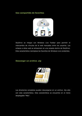 Uso compartido de favoritos
SkyDrive se integra con Windows Live Toolbar para permitir el
intercambio de vínculos de la web marcados entre los usuarios. Los
enlaces a sitios web se almacenan en una carpeta dentro de SkyDrive.
Esta característica reemplaza los favoritos de Windows Live existentes.
Descargar un archivo .zip
Los directorios completos pueden descargarse en un archivo .Zip sólo
con esta característica. Esta característica se encuentra en el menú
desplegable “Más".
 