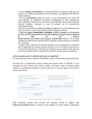 - Invita a amigos y familiares y consigue referidos, ya que por cada uno que
acepte y se instale la aplicación en su ordenador, ¡te regalarán 250 Mb! Sin
mayor esfuerzo.
- Si eres universitario estás de suerte, ya que simplemente por serlo, por
cada referido, ¡te duplicarán el espacio conseguido!, es decir, pasarás de
ganar 250 Mb a nada más y nada menos que 500 Mb (si ya tenías referidos
usando Dropbox, tranquilo, ya que el espacio se te incrementará
automáticamente).
Solo tienes que entrar en esta url y dejar tu correo de la universidad para que
te envíen allí un correo, que posteriormente deberás verificar.
- Mediante pagos mensuales o anuales, podrás conseguir un incremento
de 50 o 100 Gb, depende de lo que estés dispuesto a pagar. Aquí te dejamos
la lista de los precios.
Existe también una versión para equipos, ofreciéndote más de 1Tb, aunque
también es cierto que el importe base se dispara, siendo este para un máximo
de 5 usuarios.
- Existen otros métodos no del todo legales, que no pasaremos a comentar
por la seguridad de vuestra cuenta (ya que si no se cumplen los términos y
condiciones del servicio, entre los que incluyen que no exista nada fuera de
lo normal, pueden pasar a cerrarte la cuenta sin ningún tipo de problema).
¿Cómo puedo usar mi referido para que se registren?
En la portada de la web, estando identificado, arriba a la derecha te aparecerá esto:
Si haces clic, te aparecerán varias formas para poder enviar tu referido, ya sea
mediante el envío directo del enlace a algún conocido, amigo o familiar (parte
inferior), o mediante la invitación a usar el servicio, ya sea por alguna red social o
correo electrónico.
Solo necesitas crearte una cuenta, por ejemplo, desde la página web
(https://www.dropbox.com), y a partir de ahí, bajarte en primer lugar, la aplicación
 