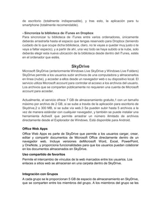 de escritorio (totalmente indispensable), y tras esto, la aplicación para tu
smartphone (totalmente recomendable).
- Sincroniza la biblioteca de iTunes en Dropbox
Para sincronizar tu biblioteca de iTunes entre varios ordenadores, únicamente
deberás arrastrarla hasta el espacio que tengas reservado para Dropbox (teniendo
cuidado de lo que ocupe dicha biblioteca, claro, no te vayas a quedar muy justo o te
vaya a faltar espacio), y a partir de ahí, una vez todo se haya subido a la nube, solo
deberás elegir esta nueva ubicación de la biblioteca desde dentro del iTunes, estés
en el ordenador que estés.
SkyDrive
Microsoft SkyDrive (anteriormente Windows Live SkyDrive y Windows Live Folders)
SkyDrive permite a los usuarios subir archivos de una computadora y almacenarlos
en línea (nube), y acceder a ellos desde un navegador web o su dispositivo local. El
servicio utiliza Microsoft account para controlar el acceso a los archivos del usuario.
Los archivos que se comparten públicamente no requieren una cuenta de Microsoft
account para acceder.
Actualmente, el servicio ofrece 7 GB de almacenamiento gratuito,1 con un tamaño
máximo por archivo de 2 GB, si se sube a través de la aplicación para escritorio de
Skydrive,2 o 300 MB, si se sube vía web.3 Se pueden subir hasta 5 archivos a la
vez de manera estándar con cualquier navegador, y también se puede instalar una
herramienta ActiveX que permite arrastrar un número ilimitado de archivos
directamente desde el Explorador de Windows. Está disponible para Android.
Office Web Apps
Office Web Apps es parte de SkyDrive que permite a los usuarios cargar, crear,
editar y compartir documentos de Microsoft Office directamente dentro de un
navegador web. Incluye versiones deMicrosoft Word, Excel, PowerPoint,
y OneNote, y proporciona funcionalidades para que los usuarios puedan colaborar
en los documentos almacenados en SkyDrive.
Uso compartido de favoritos
Permite el intercambio de vínculos de la web marcados entre los usuarios. Los
enlaces a sitios web se almacenan en una carpeta dentro de SkyDrive.
Integración con Grupos
A cada grupo se le proporcionan 5 GB de espacio de almacenamiento en SkyDrive,
que se comparten entre los miembros del grupo. A los miembros del grupo se les
 