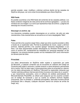permite acceder, crear, modificar y eliminar archivos dentro de las carpetas de
SkyDrive del grupo, así como otras funcionalidades que ofrece SkyDrive.
RSS Feeds
Es posible suscribirse a los RSS feeds del contenido de las carpetas públicas. Los
feeds contienen imágenes de vista previa de los archivos agregados — ya sea una
miniatura de una imagen o un icono que representa el tipo de archivo: y páginas de
descarga de vínculos al archivo.
Descargar un archivo .zip
Los directorios completos pueden descargarse en un archivo .zip sólo con esta
característica. Esta característica se encuentra en el menú desplegable "Más".
Fotos
Fotos permite a los usuarios cargar fotos y dejar que otros usuarios accedan a ellos
a través de un explorador web. Permite la posibilidad de mover, copiar y eliminar
archivos. Además permite a los usuarios agregar "personas etiquetadas" a sus
fotos. Las fotos almacenadas pueden descargarse en Windows Photo Gallery o
como un archivo ZIP, manteniendo los metadatos de "personas etiquetas" en las
imágenes. Los usuarios también pueden ver los metadatos EXIF como información
de cámara para las fotos.
Privacidad
Los datos almacenados en SkyDrive están sujetos a supervisión por parte
de Microsoft, y cualquier contenido que se encuentre en violación del Código de
Conducta está sujeto a remoción y puede conducir a cierre temporal o permanente
de la cuenta. Esto ha dado lugar a preocupaciones sobre la privacidad en relación
con los datos almacenados en SkyDrive.8 Microsoft ha respondido indicando que
"existen estrictas políticas internas para limitar el acceso a los datos de un usuario",
y que mecanismos avanzados, como el software de análisis automatizado de
Microsoft llamado PhotoDNA, se utilizan para asegurar que los usuarios cumplan
con el Código de Conducta y que su cuenta no contiene archivos ilegales
(incluyendo, pero no limitado a, contenido pornográfico, desnudez humana parcial
(incluyendo arte o dibujos), cualquier discusión acerca de compra de armas de
fuego, etc).
 