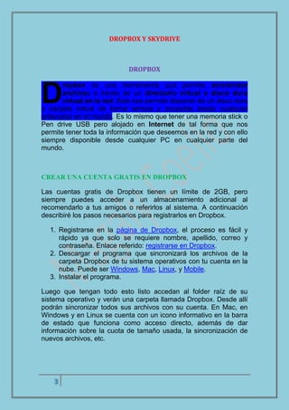 3
DROPBOX Y SKYDRIVE
DROPBOX
ropbox es una herramienta que permite sincronizar
archivos a través de un directorio virtual o disco duro
virtual en la red. Esto nos permite disponer de un disco duro
o carpeta virtual de forma remota y accesible desde cualquier
ordenador en el mundo. Es lo mismo que tener una memoria stick o
Pen drive USB pero alojado en Internet de tal forma que nos
permite tener toda la información que deseemos en la red y con ello
siempre disponible desde cualquier PC en cualquier parte del
mundo.
CREAR UNA CUENTA GRATIS EN DROPBOX
Las cuentas gratis de Dropbox tienen un límite de 2GB, pero
siempre puedes acceder a un almacenamiento adicional al
recomendarlo a tus amigos o referirlos al sistema. A continuación
describiré los pasos necesarios para registrarlos en Dropbox.
1. Registrarse en la página de Dropbox, el proceso es fácil y
rápido ya que solo se requiere nombre, apellido, correo y
contraseña. Enlace referido: registrarse en Dropbox.
2. Descargar el programa que sincronizará los archivos de la
carpeta Dropbox de tu sistema operativos con tu cuenta en la
nube. Puede ser Windows, Mac, Linux, y Mobile.
3. Instalar el programa.
Luego que tengan todo esto listo accedan al folder raíz de su
sistema operativo y verán una carpeta llamada Dropbox. Desde allí
podrán sincronizar todos sus archivos con su cuenta. En Mac, en
Windows y en Linux se cuenta con un icono informativo en la barra
de estado que funciona como acceso directo, además de dar
información sobre la cuota de tamaño usada, la sincronización de
nuevos archivos, etc.
D
 