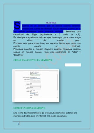 5
SKYDRIVE
kydrive es un servicio que se asocia cuando tenemos
creada una cuenta en Hotmail. Es un espacio público en la
red donde podremos subir diversos archivos. Tenemos una
capacidad de 25gb (equivalente a 5 dvds de 4,7).
Es ideal para aquellas ocasiones que tienes que pasar a un amigo
un video de mucho peso.
Primeramente para poder tener un skydrive, tienes que tener una
cuenta creada en Hotmail,
Podemos acceder a nuestro Skydrive cuando hayamos iniciado
sesión en nuestra cuenta. Para ello clicaremos en “Más” y
“Skydrive”
CREAR UNA CUENTA EN SKYDRIVE
COMO FUNCIONA SKYDRIVE
Esta forma de almacenamiento de archivos, básicamente, es tener una
memoria extraíble, pero en internet. Y lo mejor: es gratuito.
S
 