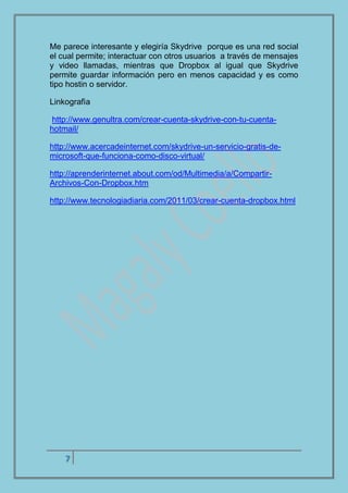 7
Me parece interesante y elegiría Skydrive porque es una red social
el cual permite; interactuar con otros usuarios a través de mensajes
y video llamadas, mientras que Dropbox al igual que Skydrive
permite guardar información pero en menos capacidad y es como
tipo hostin o servidor.
Linkografìa
http://www.genultra.com/crear-cuenta-skydrive-con-tu-cuenta-
hotmail/
http://www.acercadeinternet.com/skydrive-un-servicio-gratis-de-
microsoft-que-funciona-como-disco-virtual/
http://aprenderinternet.about.com/od/Multimedia/a/Compartir-
Archivos-Con-Dropbox.htm
http://www.tecnologiadiaria.com/2011/03/crear-cuenta-dropbox.html
 