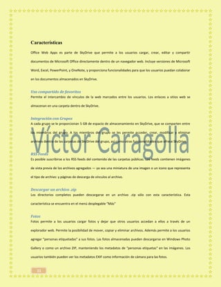 11
Características
Office Web Apps es parte de SkyDrive que permite a los usuarios cargar, crear, editar y compartir
documentos de Microsoft Office directamente dentro de un navegador web. Incluye versiones de Microsoft
Word, Excel, PowerPoint, y OneNote, y proporciona funcionalidades para que los usuarios puedan colaborar
en los documentos almacenados en SkyDrive.
Uso compartido de favoritos
Permite el intercambio de vínculos de la web marcados entre los usuarios. Los enlaces a sitios web se
almacenan en una carpeta dentro de SkyDrive.
Integración con Grupos
A cada grupo se le proporcionan 5 GB de espacio de almacenamiento en SkyDrive, que se comparten entre
los miembros del grupo. A los miembros del grupo se les permite acceder, crear, modificar y eliminar
archivos dentro de las carpetas de SkyDrive del grupo, así como otras funcionalidades que ofrece SkyDrive.
RSS Feeds
Es posible suscribirse a los RSS feeds del contenido de las carpetas públicas. Los feeds contienen imágenes
de vista previa de los archivos agregados — ya sea una miniatura de una imagen o un icono que representa
el tipo de archivo: y páginas de descarga de vínculos al archivo.
Descargar un archivo .zip
Los directorios completos pueden descargarse en un archivo .zip sólo con esta característica. Esta
característica se encuentra en el menú desplegable "Más"
Fotos
Fotos permite a los usuarios cargar fotos y dejar que otros usuarios accedan a ellos a través de un
explorador web. Permite la posibilidad de mover, copiar y eliminar archivos. Además permite a los usuarios
agregar "personas etiquetadas" a sus fotos. Las fotos almacenadas pueden descargarse en Windows Photo
Gallery o como un archivo ZIP, manteniendo los metadatos de "personas etiquetas" en las imágenes. Los
usuarios también pueden ver los metadatos EXIF como información de cámara para las fotos.
 