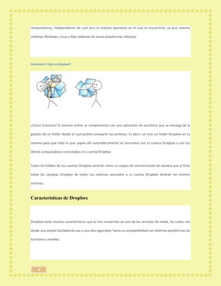 4
computadoras, independiente de cuál sera el sistema operativo en el cual te encuentres, ya que soporta
sistemas Windows, Linux y Mac (además de varias plataformas móviles).
Ilustración 2 Qué es dropbox?
¿Cómo funciona? El sistema online se complementa con una aplicación de escritorio que se encarga de la
gestión de un folder desde el cual podrás compartir tus archivos. Es decir, se crea un folder Dropbox en tu
sistema para que todo lo que copies allí automáticamente se sincronice con tu cuenta Dropbox y con tus
demás computadoras conectadas a tu cuenta Dropbox.
Todos los folders de tus cuentas Dropbox servirán como un espejo de sincronización de manera que al final,
todas las carpetas Dropbox de todos tus sistemas asociados a tu cuenta Dropbox tendrán los mismos
archivos.
Características de Dropbox
Dropbox tiene muchas características que lo han convertido en uno de los servicios de moda, las cuales van
desde una amplia facilidad de uso y una alta seguridad, hasta su compatibilidad con distintas plataformas de
escritorio y móviles.
 