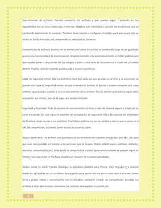 5
Sincronización de archivos: Permite compartir tus archivos y que puedas seguir trabajando en tus
documentos aún sin estar conectado a internet. Dropbox solo sincroniza la sección de los archivos que va
cambiando optimizando tu conexión. También tienes opción a configurar el sistema para que ocupe solo un
ancho de banda limitado y no comprometa tu velocidad de conexión.
Compartición de archivos: Puedes ver en tiempo real cómo un archivo va cambiando luego de ser guardado
gracias a su funcionalidad de sincronización. Dropbox también crea automáticamente un folder público para
que puedas poner a disposición de tus amigos o público una serie de documentos a través de un enlace
directo. Puedes controlar además quién puede o no ver tus archivos.
Copia de seguridad online: Esta característica hace que cada vez que guardes un archivo y se sincronice, se
guarde una copia de seguridad online, así que si pierdes el archivo, lo borras o quieres restaurar una copia
anterior, igual puedes acceder a una versión anterior de tu archivo. Para la versión gratuita tus copias extra
se guardan por 30 días, para la de pago: por tiempo ilimitado.
Seguridad y Prvacidad: Todo el proceso de sincronización se lleva a cabo de manera segura a través de un
canal encriptado SSL que sigue un estándar de encriptación de seguridad militar (ni siquiera los empleados
de Dropbox tienen acceso a tus archivos). Tus folders públicos no son accesibles a menos que se conozca la
URL de compartición, los demás piden acceso de usuario y clave.
Acceso desde web: Tus archivos son guardados en los servidores de Dropbox, encriptados con AES-256, para
que sean manipulables en función a los permisos que se tengan. Podrás añadir nuevos archivos, editarlos,
borrarlos, renombrarlos, etc, todo desde tu computadora o móvil. Los eventos también se pueden seguir en
tiempo real a través de un feed que muestra un resumen de nuestras actividades.
Acceso desde tu móvil: Puedes descargar la aplicación gratutia para iPhone, iPad, BlackBerry y Android
desde la cual podrás ver tus archivos, descargarlos para verlos aún sin estar conectado a internet, tomar
fotos y grabar videos y sincronizarlos con tu Dropbox, compartir enlaces de compartición, exportar tus
archivos a otras aplicaciones, sincronizar tus archivos descargados a tu móvil, etc.
 