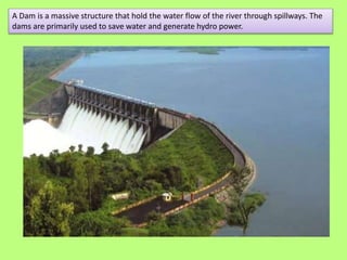 A Dam is a massive structure that hold the water flow of the river through spillways. The
dams are primarily used to save ...