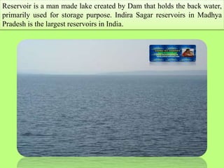 Reservoir is a man made lake created by Dam that holds the back water,
primarily used for storage purpose. Indira Sagar re...