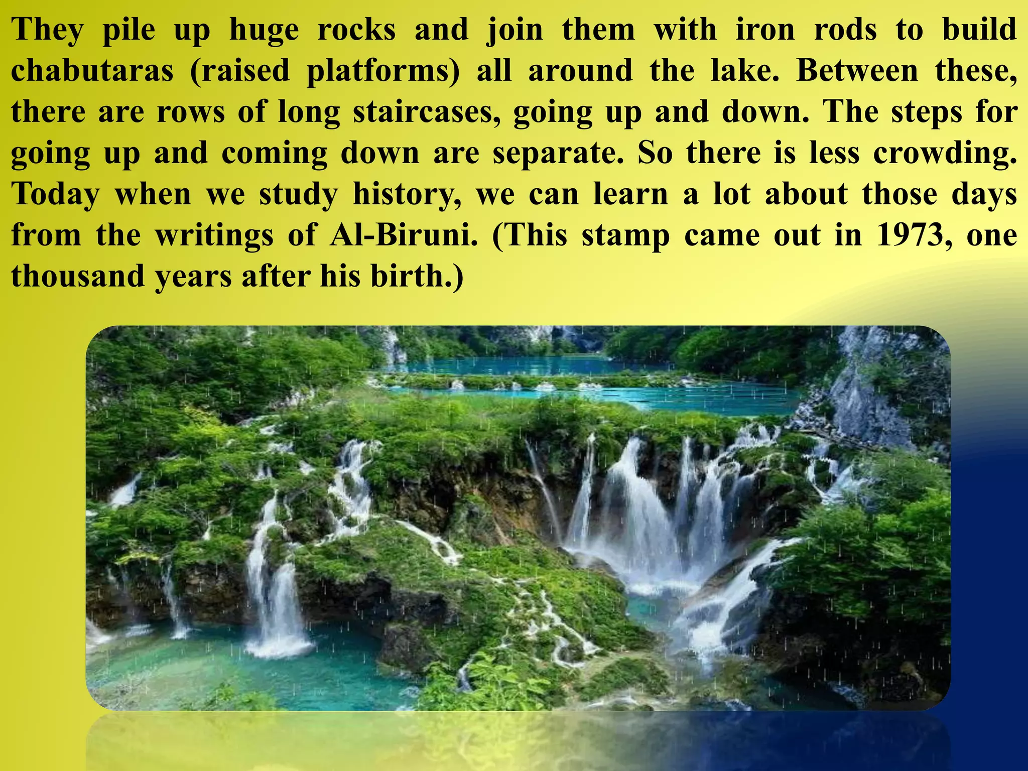They pile up huge rocks and join them with iron rods to build
chabutaras (raised platforms) all around the lake. Between these,
there are rows of long staircases, going up and down. The steps for
going up and coming down are separate. So there is less crowding.
Today when we study history, we can learn a lot about those days
from the writings of Al-Biruni. (This stamp came out in 1973, one
thousand years after his birth.)
 
