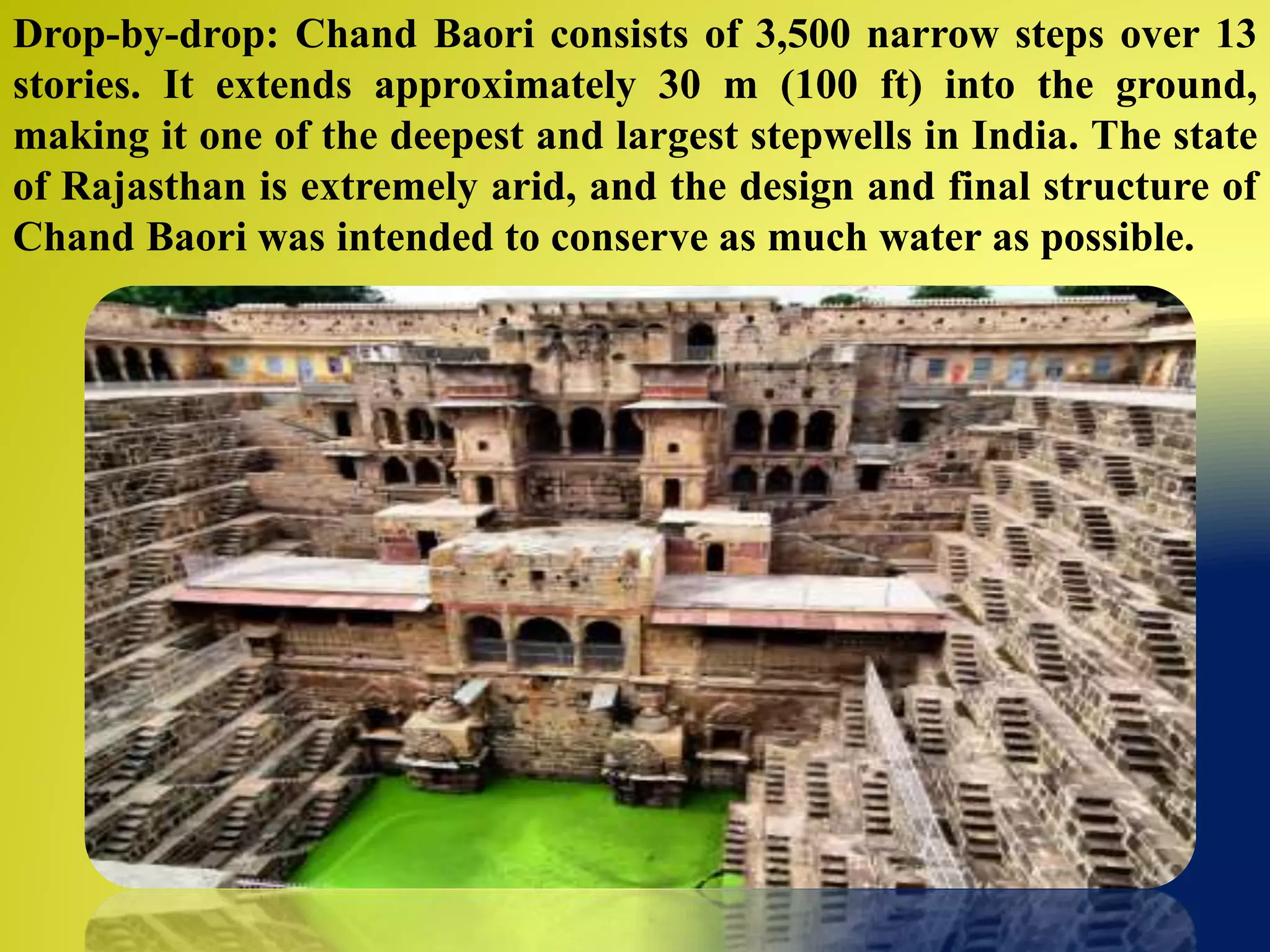 Drop-by-drop: Chand Baori consists of 3,500 narrow steps over 13
stories. It extends approximately 30 m (100 ft) into the ground,
making it one of the deepest and largest stepwells in India. The state
of Rajasthan is extremely arid, and the design and final structure of
Chand Baori was intended to conserve as much water as possible.
 