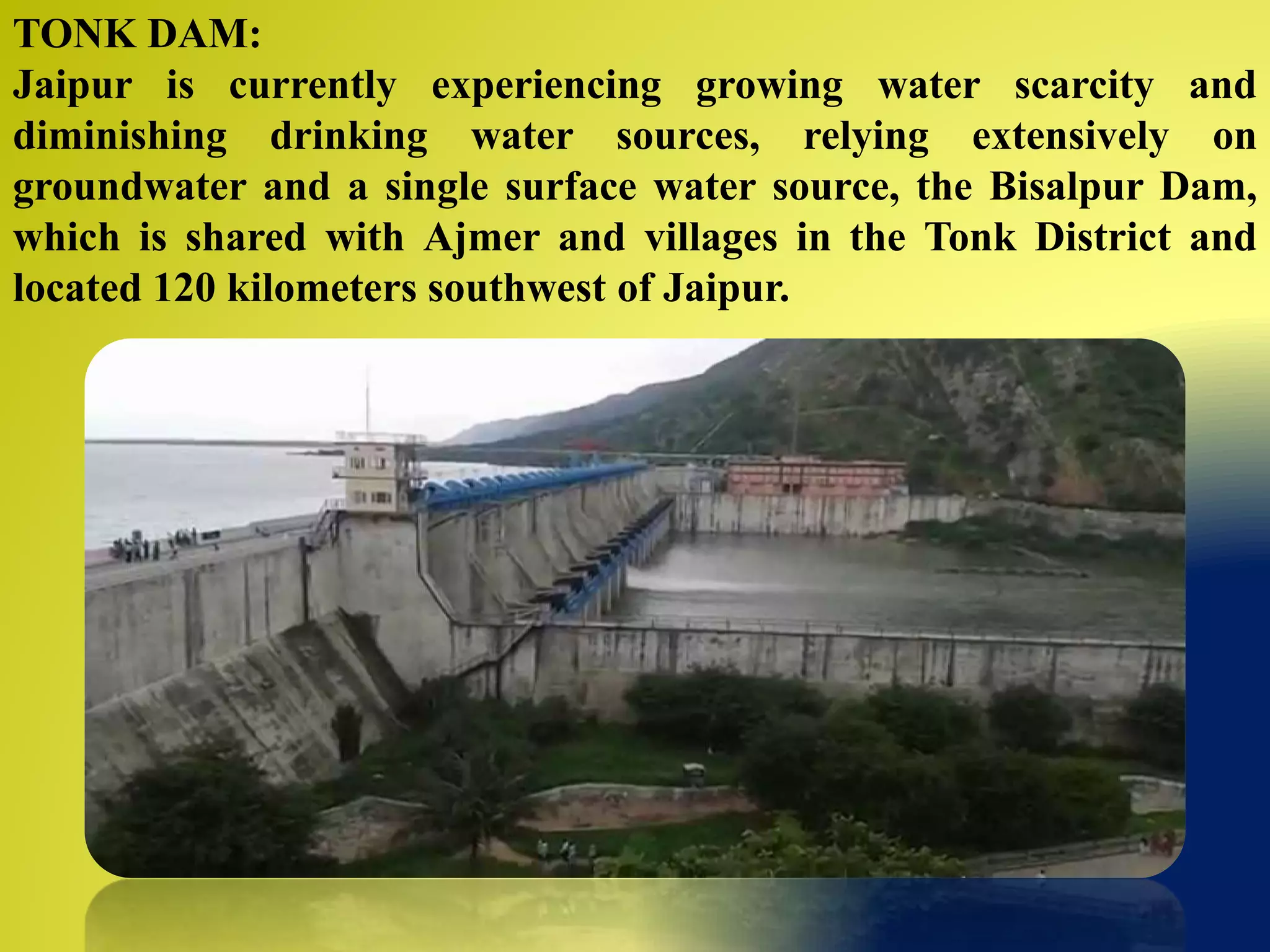 TONK DAM:
Jaipur is currently experiencing growing water scarcity and
diminishing drinking water sources, relying extensively on
groundwater and a single surface water source, the Bisalpur Dam,
which is shared with Ajmer and villages in the Tonk District and
located 120 kilometers southwest of Jaipur.
 