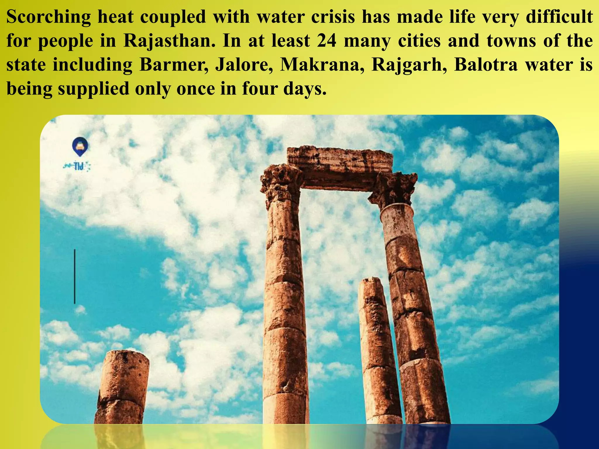 Scorching heat coupled with water crisis has made life very difficult
for people in Rajasthan. In at least 24 many cities and towns of the
state including Barmer, Jalore, Makrana, Rajgarh, Balotra water is
being supplied only once in four days.
 