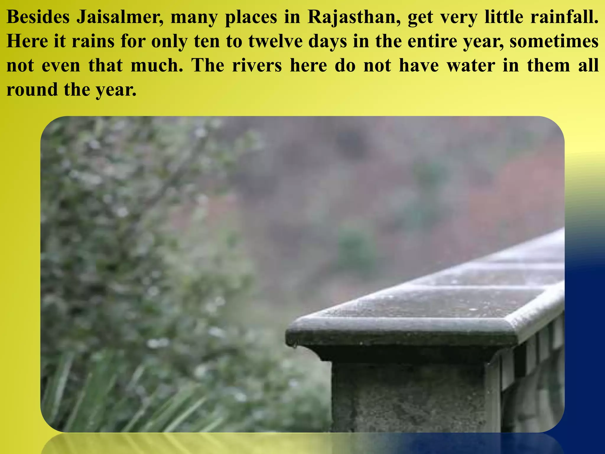 Besides Jaisalmer, many places in Rajasthan, get very little rainfall.
Here it rains for only ten to twelve days in the entire year, sometimes
not even that much. The rivers here do not have water in them all
round the year.
 