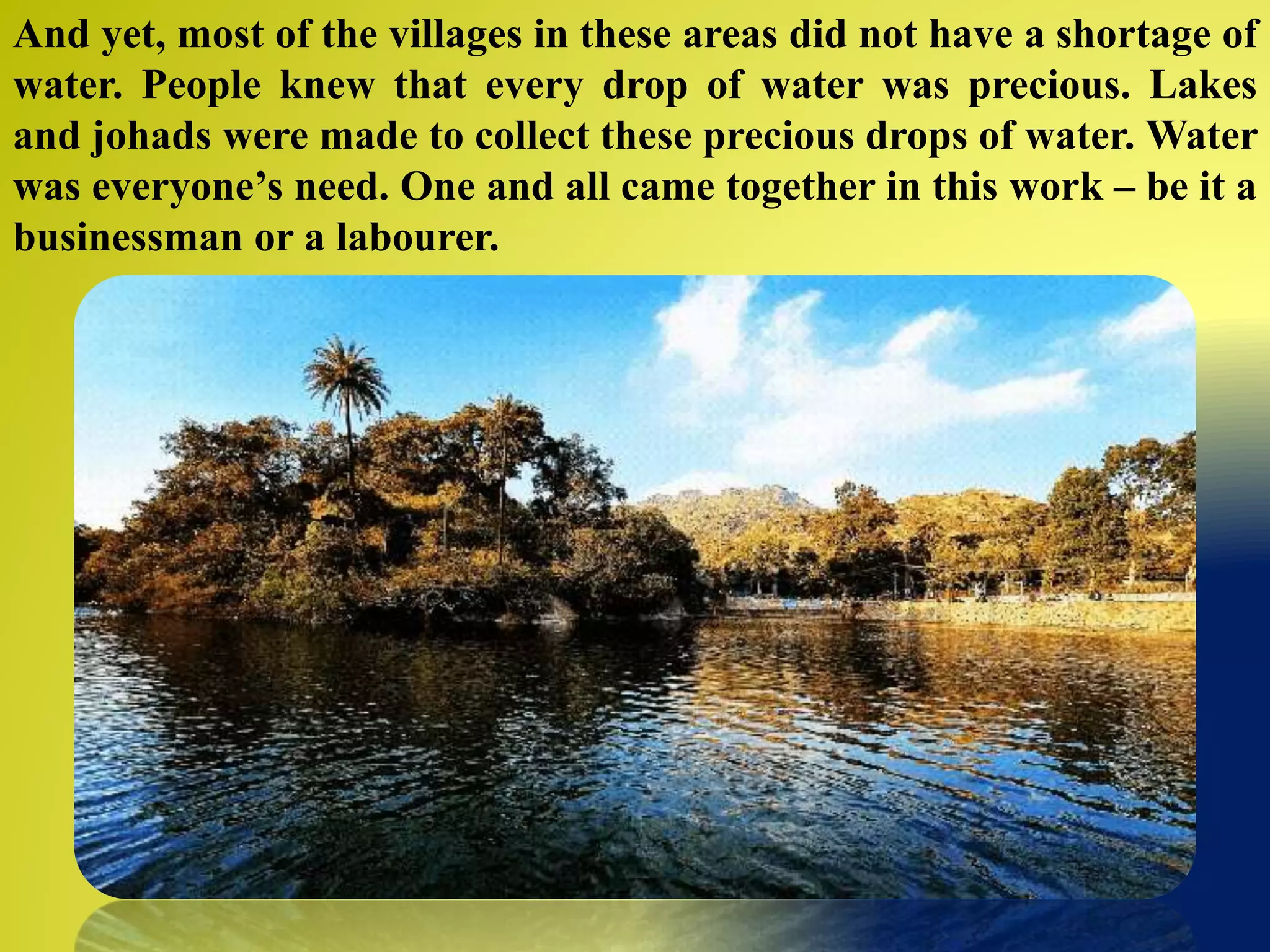 And yet, most of the villages in these areas did not have a shortage of
water. People knew that every drop of water was precious. Lakes
and johads were made to collect these precious drops of water. Water
was everyone’s need. One and all came together in this work – be it a
businessman or a labourer.
 