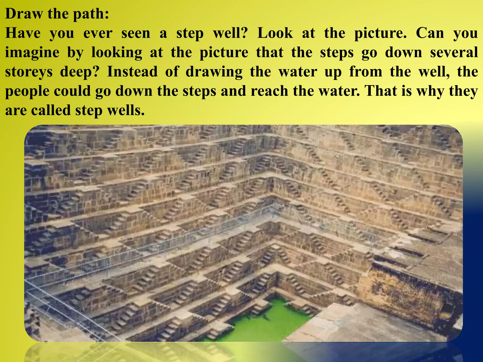 Draw the path:
Have you ever seen a step well? Look at the picture. Can you
imagine by looking at the picture that the steps go down several
storeys deep? Instead of drawing the water up from the well, the
people could go down the steps and reach the water. That is why they
are called step wells.
 