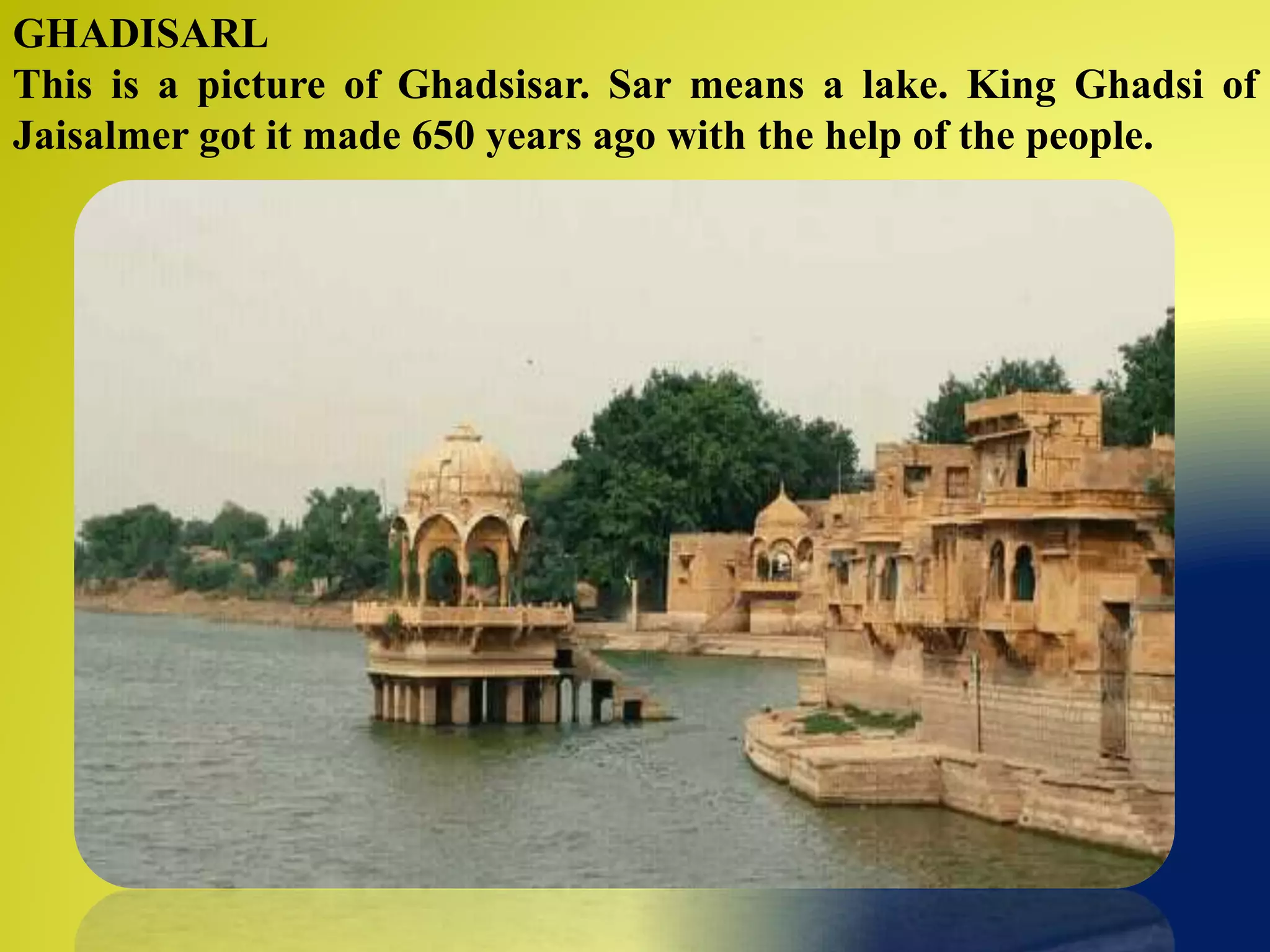 GHADISARL
This is a picture of Ghadsisar. Sar means a lake. King Ghadsi of
Jaisalmer got it made 650 years ago with the help of the people.
 