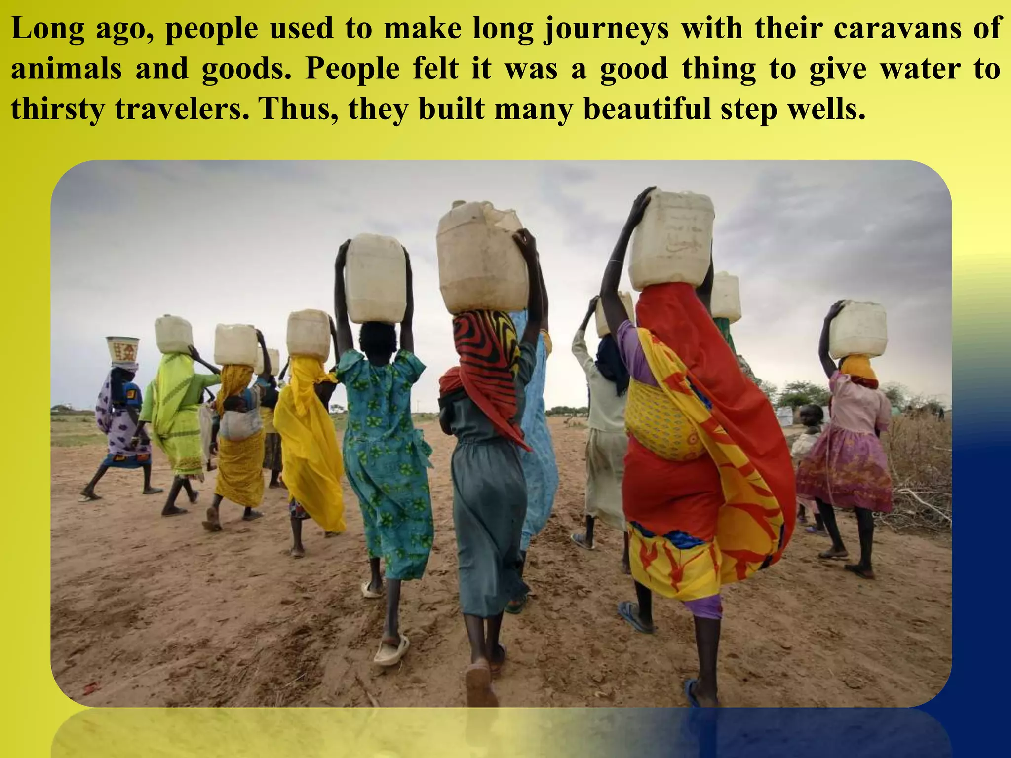 Long ago, people used to make long journeys with their caravans of
animals and goods. People felt it was a good thing to give water to
thirsty travelers. Thus, they built many beautiful step wells.
 