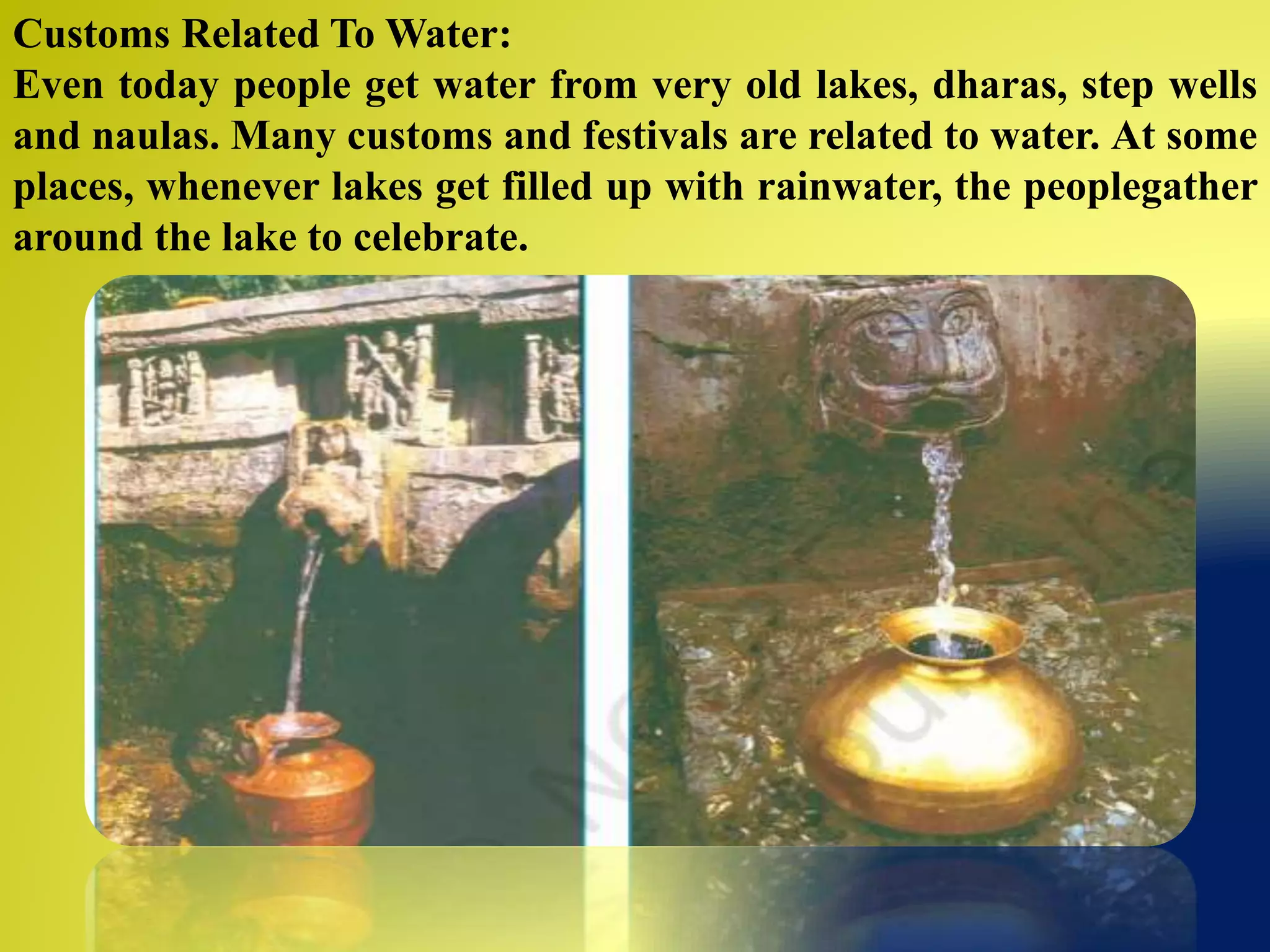 Customs Related To Water:
Even today people get water from very old lakes, dharas, step wells
and naulas. Many customs and festivals are related to water. At some
places, whenever lakes get filled up with rainwater, the peoplegather
around the lake to celebrate.
 