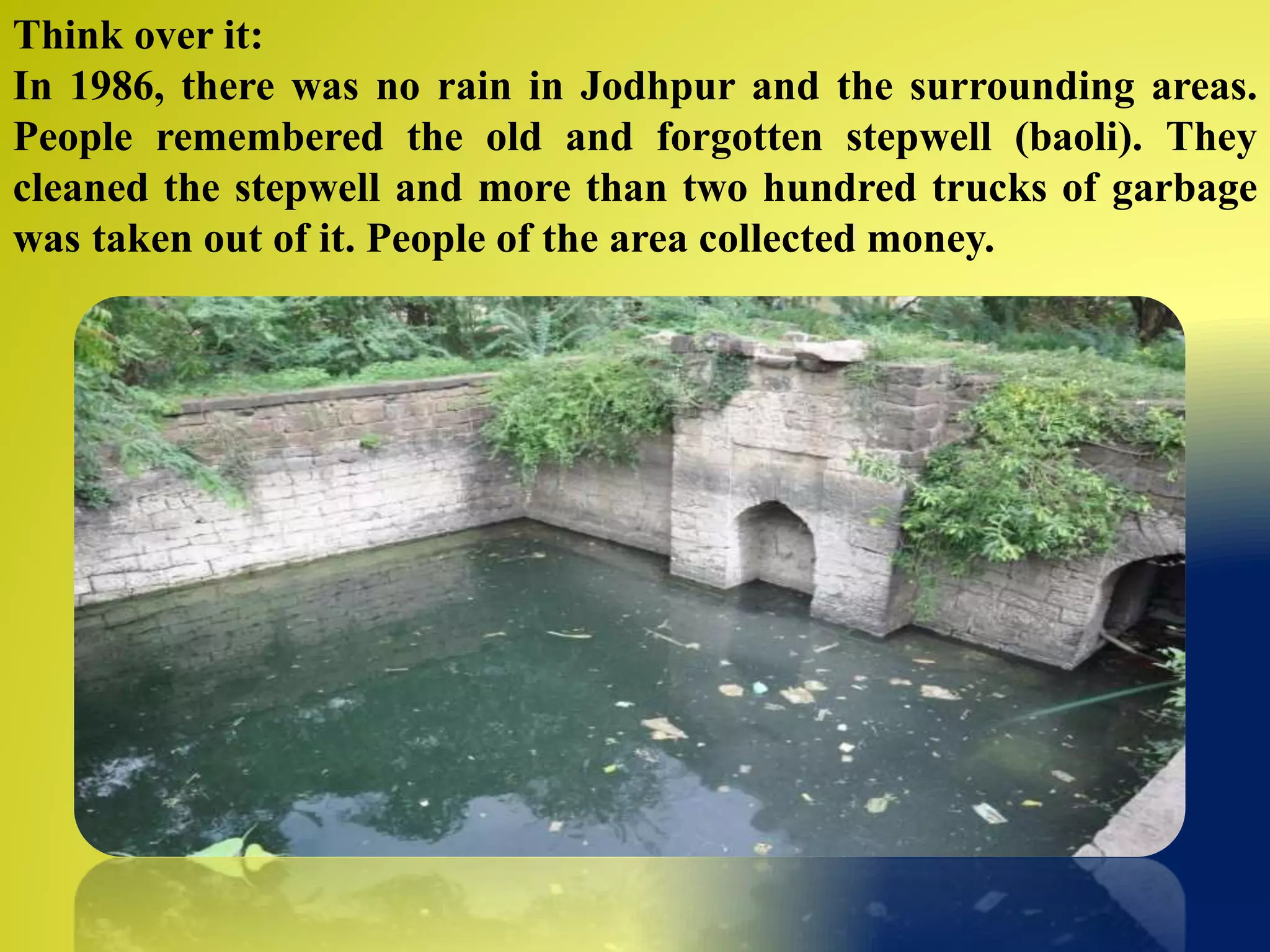 Think over it:
In 1986, there was no rain in Jodhpur and the surrounding areas.
People remembered the old and forgotten stepwell (baoli). They
cleaned the stepwell and more than two hundred trucks of garbage
was taken out of it. People of the area collected money.
 