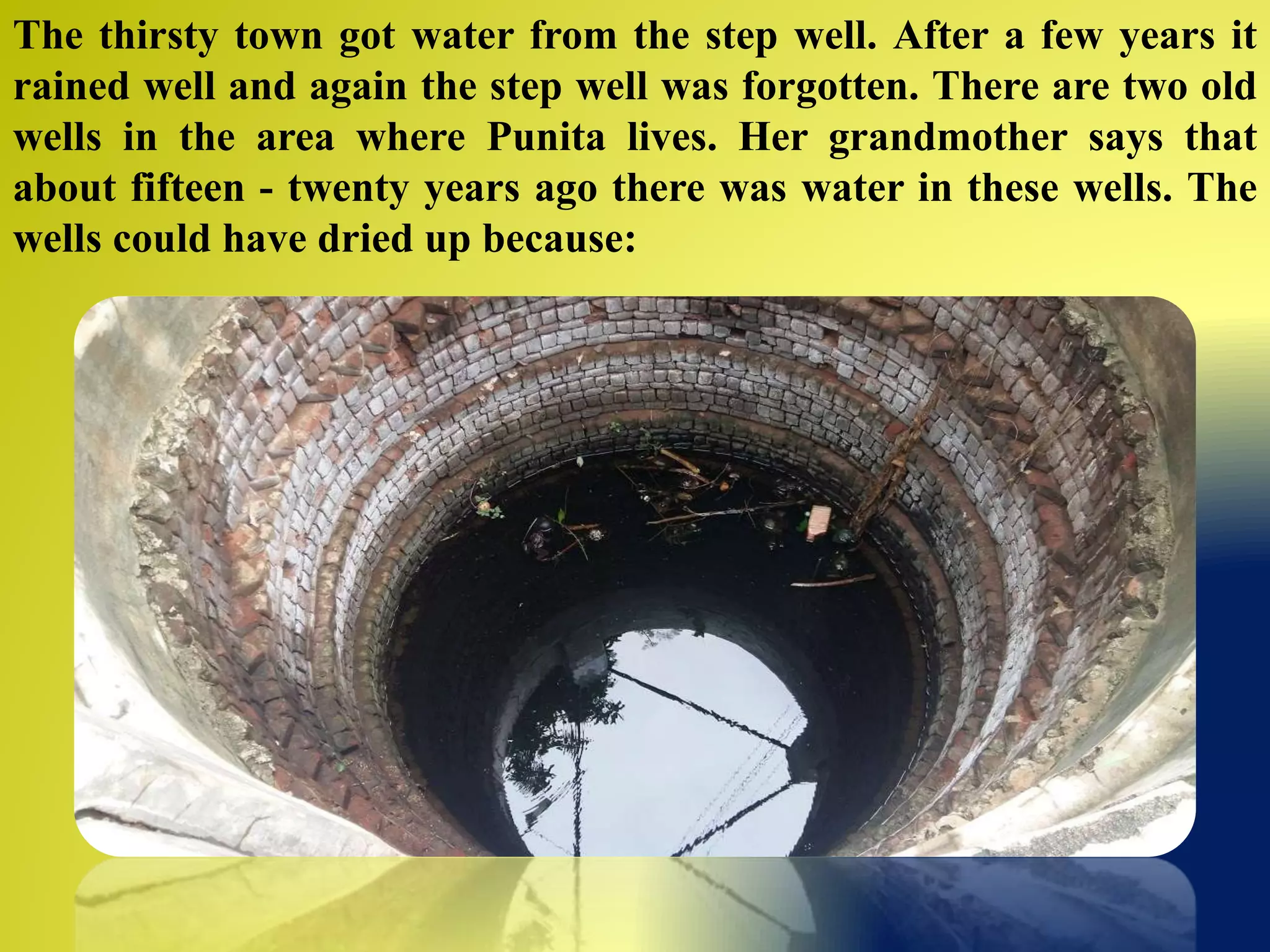 The thirsty town got water from the step well. After a few years it
rained well and again the step well was forgotten. There are two old
wells in the area where Punita lives. Her grandmother says that
about fifteen - twenty years ago there was water in these wells. The
wells could have dried up because:
 