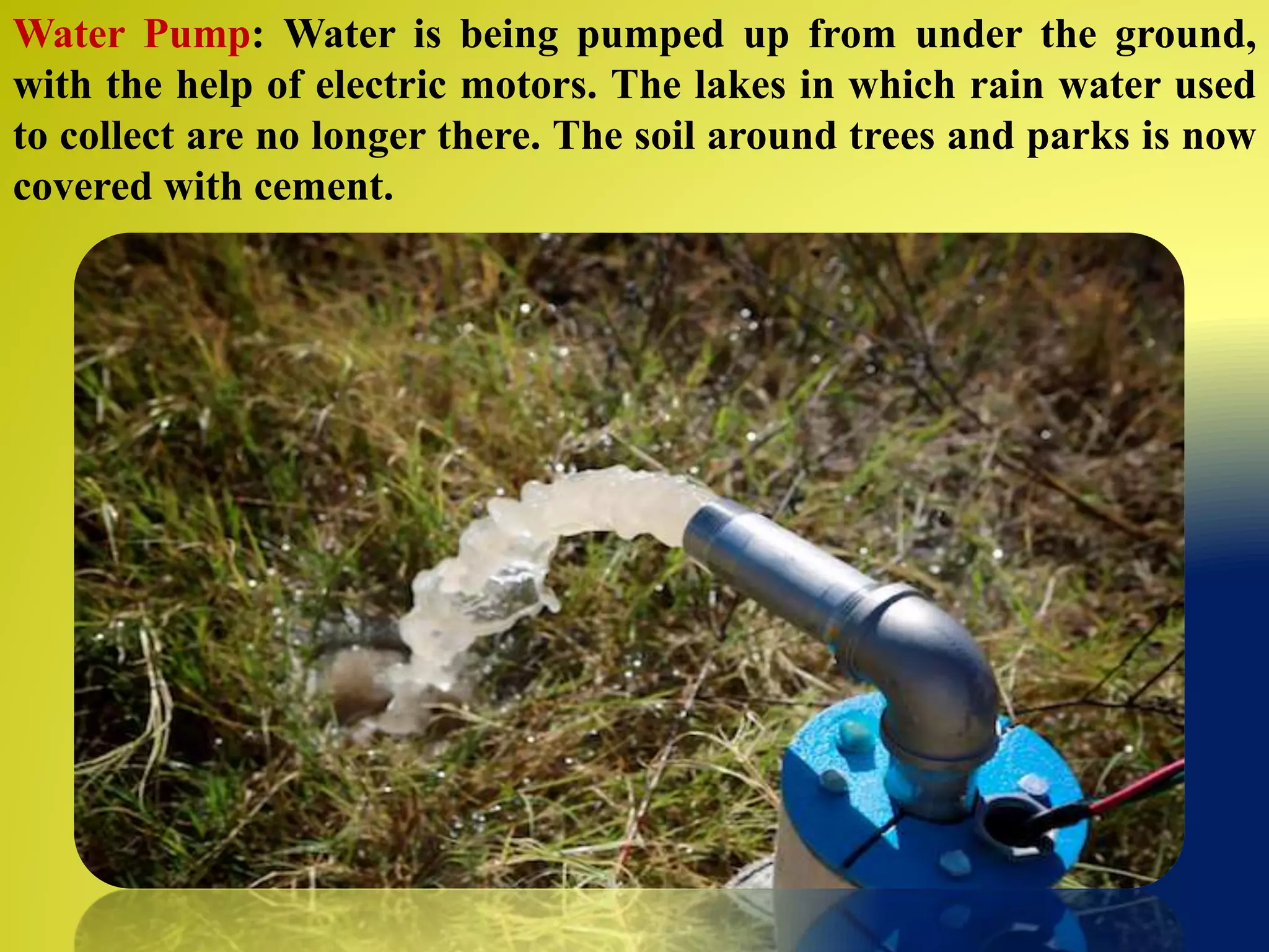 Water Pump: Water is being pumped up from under the ground,
with the help of electric motors. The lakes in which rain water used
to collect are no longer there. The soil around trees and parks is now
covered with cement.
 